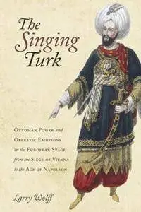 The Singing Turk : Ottoman Power and Operatic Emotions on the European Stage From the Siege of Vienna to the Age of Napoleon