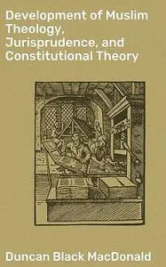 «Development of Muslim Theology, Jurisprudence, and Constitutional Theory» by Duncan MacDonald