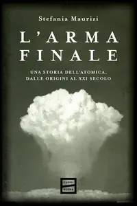 Stefania Maurizi - L'arma finale. Una storia dell'atomica, dalle origini al XXI secolo