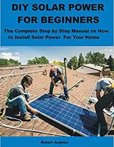 DIY SOLAR POWER FOR BEGINNERS: The Complete Step by Step Manual on How to Install Solar Power For Your Home