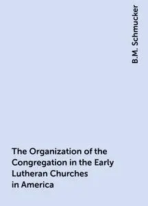 «The Organization of the Congregation in the Early Lutheran Churches in America» by B.M. Schmucker