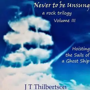 «Never to be Unsung, a rock trilogy, Vol 3, Hoisting the Sails of a Ghost Ship» by JT Thilbertson