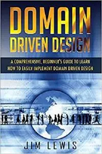 DOMAIN DRIVEN DESIGN: A Comprehensive Beginner’s Guide to Learn How to Easily Implement Domain Driven Design