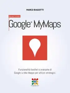 Marco Biagiotti - Google Le Mie Mappe - Manuale Completo: Funzionalità basilari e avanzate di Google Le Mie Mappe