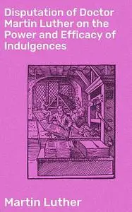 «Disputation of Doctor Martin Luther on the Power and Efficacy of Indulgences» by Martin Luther