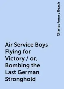 «Air Service Boys Flying for Victory / or, Bombing the Last German Stronghold» by Charles Amory Beach