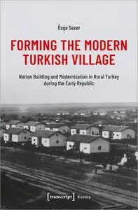 Forming the Modern Turkish Village: Nation Building and Modernization in Rural Turkey During the Early Republic