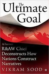 The Ultimate Goal: A Former R&AW Chief Deconstructs How Nations andIntelligence Agencies Construct Narratives