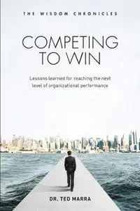 Competing to Win: Lessons Learned for Reaching the Next Level of Organizational Performance (The Wisdom Chronicles)