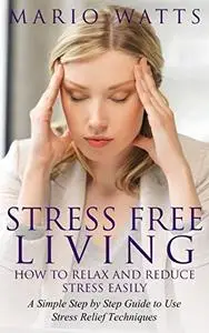 Stress Free Living: How to Relax and Reduce Stress Easily: A Simple Step by Step Guide to Use Stress Relief Techniques