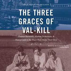 The Three Graces of Val-Kill: Eleanor Roosevelt, Marion Dickerman, and Nancy Cook in the Place They Made Their Own [Audiobook]