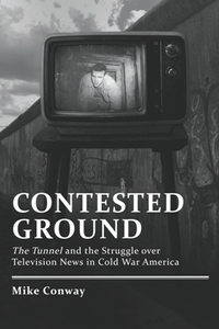 Contested Ground : The Tunnel and the Struggle Over Television News in Cold War America