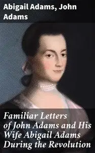 «Familiar Letters of John Adams and His Wife Abigail Adams During the Revolution / with a Memoir of Mrs. Adams» by Abiga