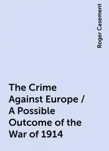 «The Crime Against Europe / A Possible Outcome of the War of 1914» by Roger Casement