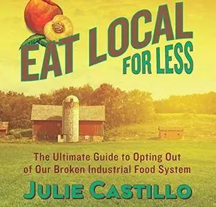 Eat Local for Less: The Ultimate Guide to Opting Out of Our Broken Industrial Food System