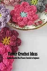 Flower Crochet Ideas: Knitting Beautiful Wool Flowers Tutorials for Beginners: Flower Crochet Ideas