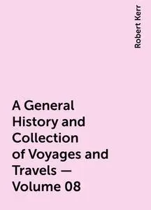 «A General History and Collection of Voyages and Travels — Volume 08» by Robert Kerr