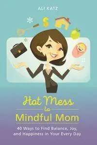 Hot Mess to Mindful Mom: 40 Ways to Find Balance and Joy in Your Every Day