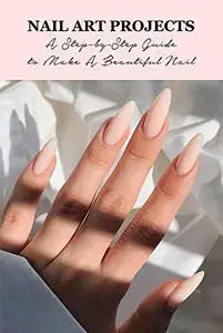 Nail Art Projects: A Step-by-Step Guide to Make A Beautiful Nail