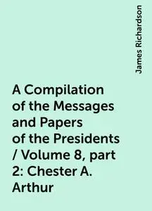 «A Compilation of the Messages and Papers of the Presidents / Volume 8, part 2: Chester A. Arthur» by James Richardson