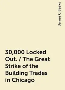 «30,000 Locked Out. / The Great Strike of the Building Trades in Chicago» by James C.Beeks