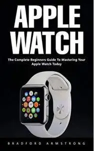 Apple Watch : The Complete Beginners Guide to Mastering Your Apple Watch Today
