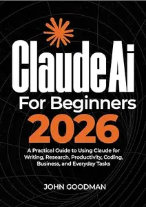 Claude ai for beginners 2026: A Practical Guide to Using Claude for Writing, Research, Productivity, Coding, Business