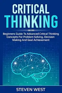 Critical Thinking: Beginners guide to advanced critical thinking concepts for problem solving, decision making and goal