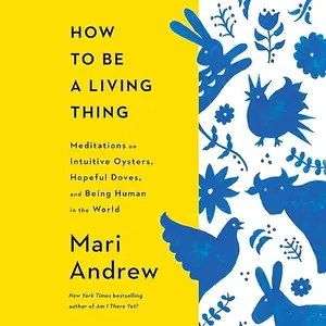 How to Be a Living Thing: Meditations on Intuitive Oysters, Hopeful Doves, and Being Human in the World [Audiobook]