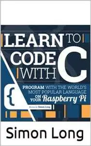 Learn To Code With C : Program With The World's Most Popular Language On Your Raspberry Pi