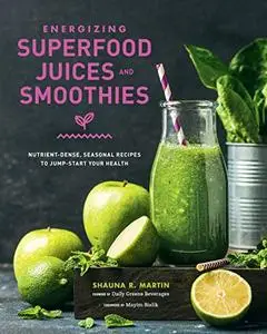 Energizing Superfood Juices and Smoothies: Nutrient-Dense, Seasonal Recipes to Jump-Start Your Health