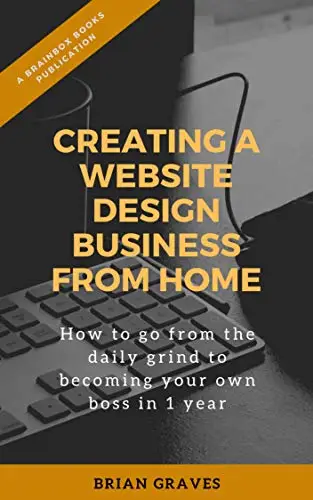 Creating a Website Design Business from Home: How to go from the daily grind To becoming your own boss in 1 year
