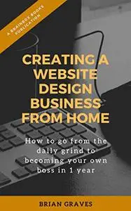 Creating a Website Design Business from Home: How to go from the daily grind To becoming your own boss in 1 year