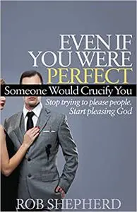 Even If You Were Perfect, Someone Would Crucify You: Stop trying to please people. Start pleasing God