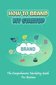 How To Brand My Startup: The Comprehensive Marketing Guide For Business