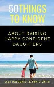 50 Things to Know About Raising Happy Confident Daughters: TIPS FOR DADS OF DAUGHTERS