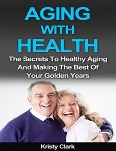 «Aging With Health – The Secrets to Healthy Aging and Making the Best of Your Golden Years» by Kristy Clark