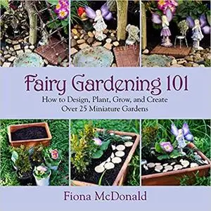 Fairy Gardening 101: How to Design, Plant, Grow, and Create Over 25 Miniature Gardens