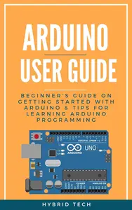 Arduino User Guide: Beginner’s Guide on Getting Started with Arduino & Tips for Learning Arduino Programming