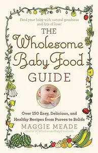 The Wholesome Baby Food Guide: Over 150 Easy, Delicious, and Healthy Recipes from Purees to Solids
