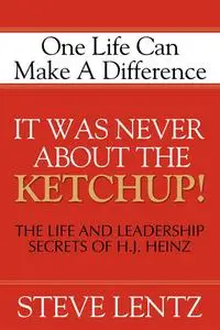 It Was Never About the Ketchup!: One Life Can Make A Difference: The Life and Leadership Secrets of H. J. Heinz