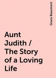 «Aunt Judith / The Story of a Loving Life» by Grace Beaumont