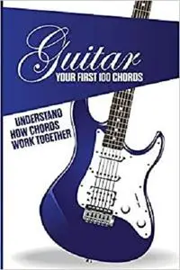Guitar- Your First 100 Chords- Understand How Chords Work Together: Easy Learn To Play Guitar Book