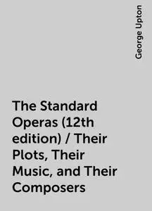 «The Standard Operas (12th edition) / Their Plots, Their Music, and Their Composers» by George Upton
