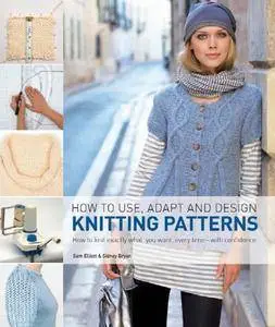 How to Use, Adapt and Design Knitting Patterns: How to Knit Exactly What You Want, Every Time - with Confidence