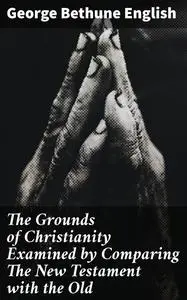 «The Grounds of Christianity Examined by Comparing The New Testament with the Old» by George Bethune English