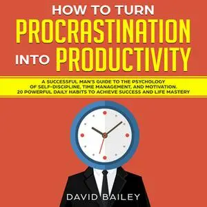 «How to Turn Procrastination into Productivity: A Successful Man’s Guide to the Psychology of Self-Discipline, Time Mana