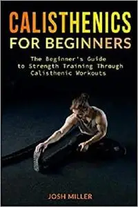 CALISTHENICS FOR BEGINNERS: The Beginner's Guide to Strength Training Through Calisthenic Workouts