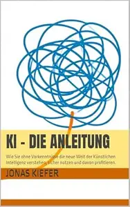 KI - Die Anleitung: Wie Sie ohne Vorkenntnisse die neue Welt der Künstlichen Intelligenz verstehen, sicher nutzen und davon