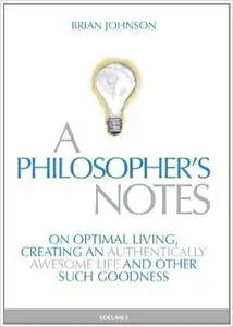A Philosopher's Notes: On Optimal Living, Creating an Authentically Awesome Life and Other Such Goodness, Vol. 1